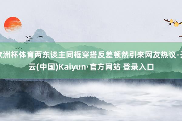 欧洲杯体育两东谈主同框穿搭反差顿然引来网友热议-开云(中国)Kaiyun·官方网站 登录入口