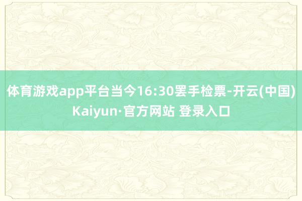 体育游戏app平台当今16:30罢手检票-开云(中国)Kaiyun·官方网站 登录入口