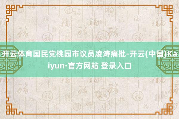 开云体育国民党桃园市议员凌涛痛批-开云(中国)Kaiyun·官方网站 登录入口