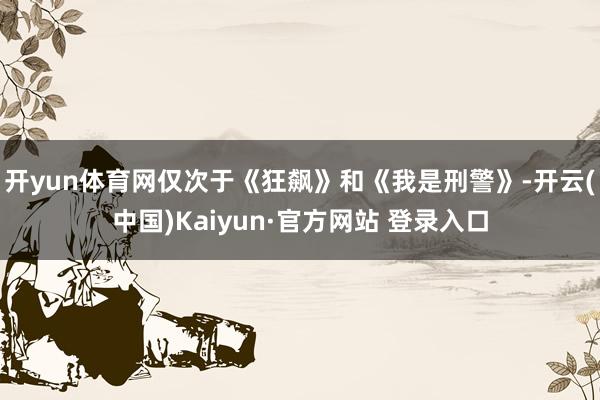 开yun体育网仅次于《狂飙》和《我是刑警》-开云(中国)Kaiyun·官方网站 登录入口