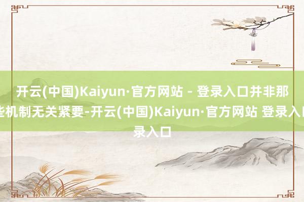 开云(中国)Kaiyun·官方网站 - 登录入口并非那些机制无关紧要-开云(中国)Kaiyun·官方网站 登录入口