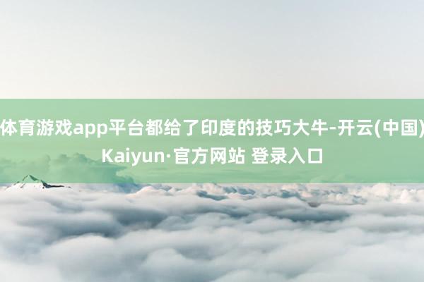 体育游戏app平台都给了印度的技巧大牛-开云(中国)Kaiyun·官方网站 登录入口
