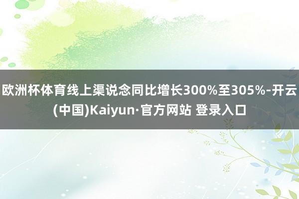 欧洲杯体育线上渠说念同比增长300%至305%-开云(中国)Kaiyun·官方网站 登录入口