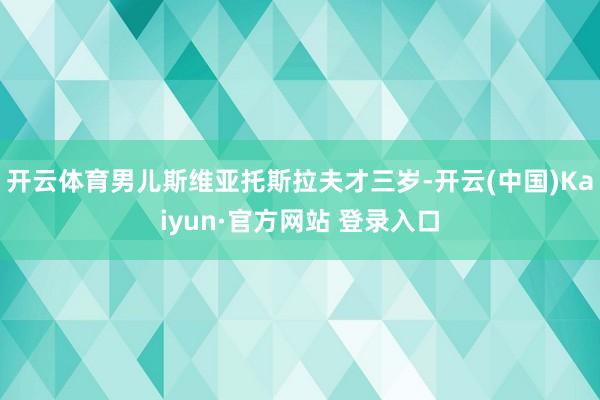 开云体育男儿斯维亚托斯拉夫才三岁-开云(中国)Kaiyun·官方网站 登录入口