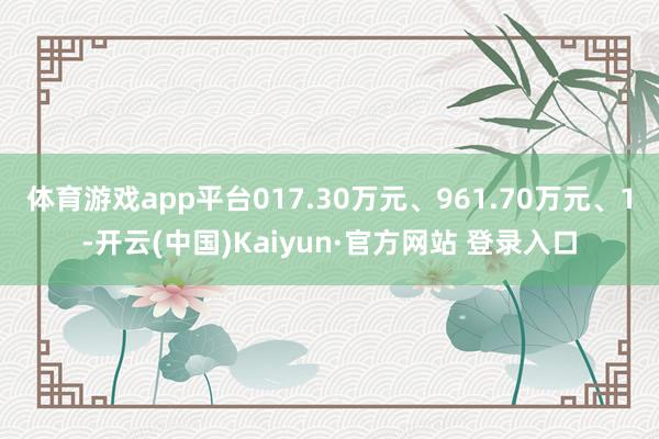体育游戏app平台017.30万元、961.70万元、1-开云(中国)Kaiyun·官方网站 登录入口