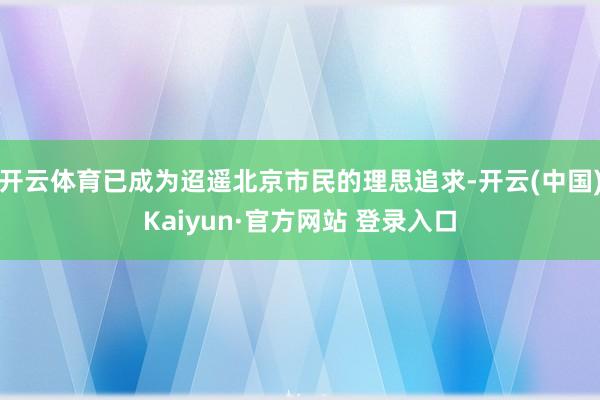 开云体育已成为迢遥北京市民的理思追求-开云(中国)Kaiyun·官方网站 登录入口