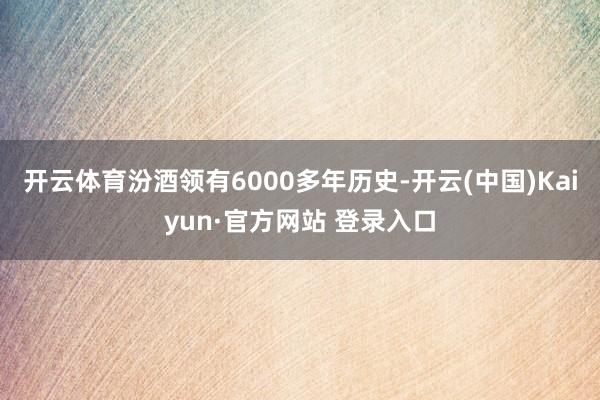 开云体育汾酒领有6000多年历史-开云(中国)Kaiyun·官方网站 登录入口