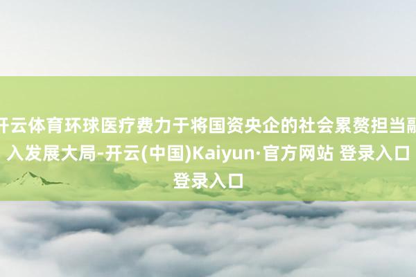 开云体育环球医疗费力于将国资央企的社会累赘担当融入发展大局-开云(中国)Kaiyun·官方网站 登录入口