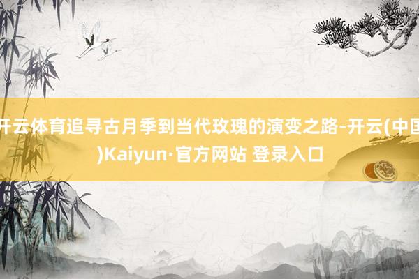 开云体育追寻古月季到当代玫瑰的演变之路-开云(中国)Kaiyun·官方网站 登录入口