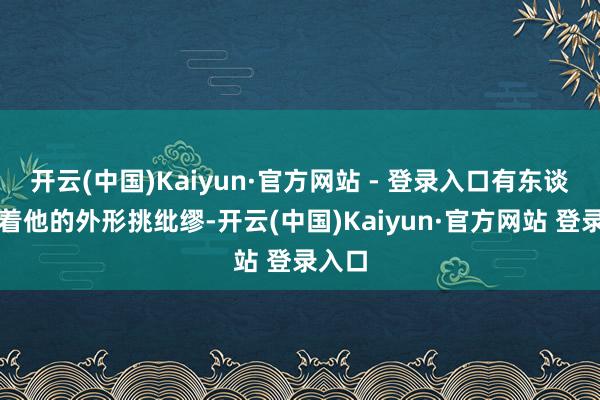 开云(中国)Kaiyun·官方网站 - 登录入口有东谈主盯着他的外形挑纰缪-开云(中国)Kaiyun·官方网站 登录入口