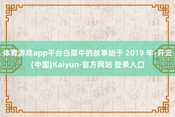 体育游戏app平台白犀牛的故事始于 2019 年-开云(中国)Kaiyun·官方网站 登录入口