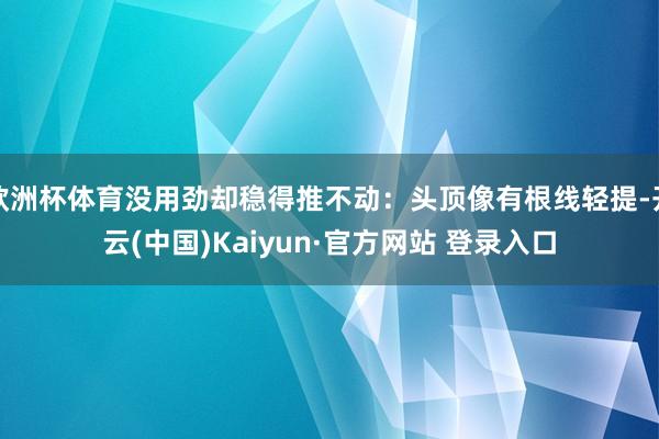 欧洲杯体育没用劲却稳得推不动：头顶像有根线轻提-开云(中国)Kaiyun·官方网站 登录入口
