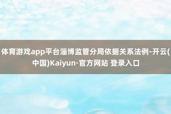 体育游戏app平台淄博监管分局依据关系法例-开云(中国)Kaiyun·官方网站 登录入口