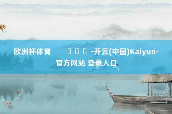 欧洲杯体育        			-开云(中国)Kaiyun·官方网站 登录入口