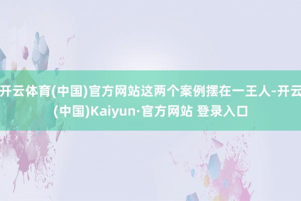 开云体育(中国)官方网站这两个案例摆在一王人-开云(中国)Kaiyun·官方网站 登录入口