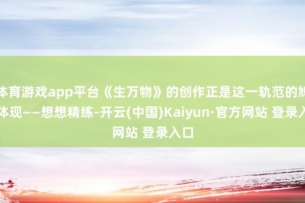 体育游戏app平台《生万物》的创作正是这一轨范的鸠合体现——想想精练-开云(中国)Kaiyun·官方网站 登录入口