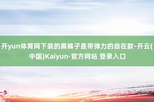开yun体育网下装的黑裤子是带弹力的自在款-开云(中国)Kaiyun·官方网站 登录入口
