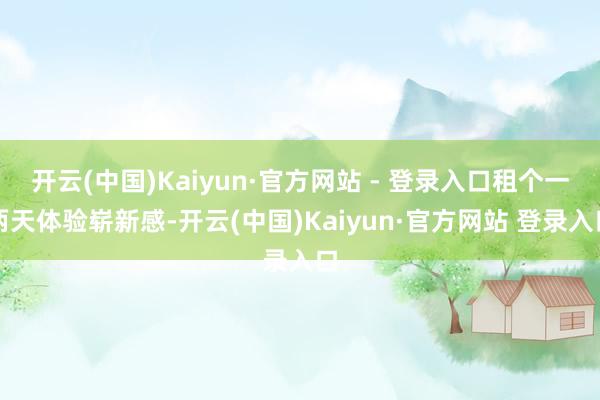 开云(中国)Kaiyun·官方网站 - 登录入口租个一两天体验崭新感-开云(中国)Kaiyun·官方网站 登录入口