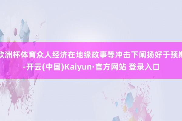 欧洲杯体育众人经济在地缘政事等冲击下阐扬好于预期-开云(中国)Kaiyun·官方网站 登录入口