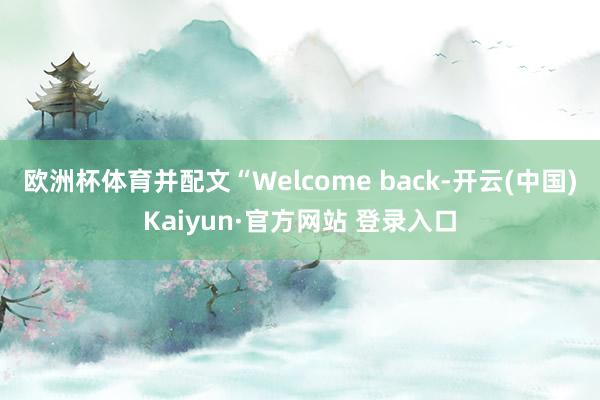 欧洲杯体育并配文“Welcome back-开云(中国)Kaiyun·官方网站 登录入口