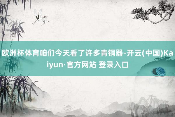 欧洲杯体育咱们今天看了许多青铜器-开云(中国)Kaiyun·官方网站 登录入口
