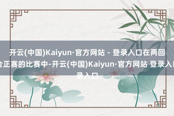 开云(中国)Kaiyun·官方网站 - 登录入口在两回合正赛的比赛中-开云(中国)Kaiyun·官方网站 登录入口