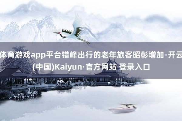 体育游戏app平台错峰出行的老年旅客昭彰增加-开云(中国)Kaiyun·官方网站 登录入口