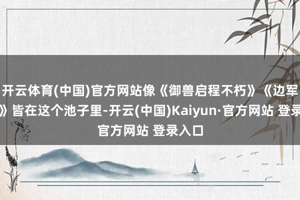 开云体育(中国)官方网站像《御兽启程不朽》《边军破刀》皆在这个池子里-开云(中国)Kaiyun·官方网站 登录入口